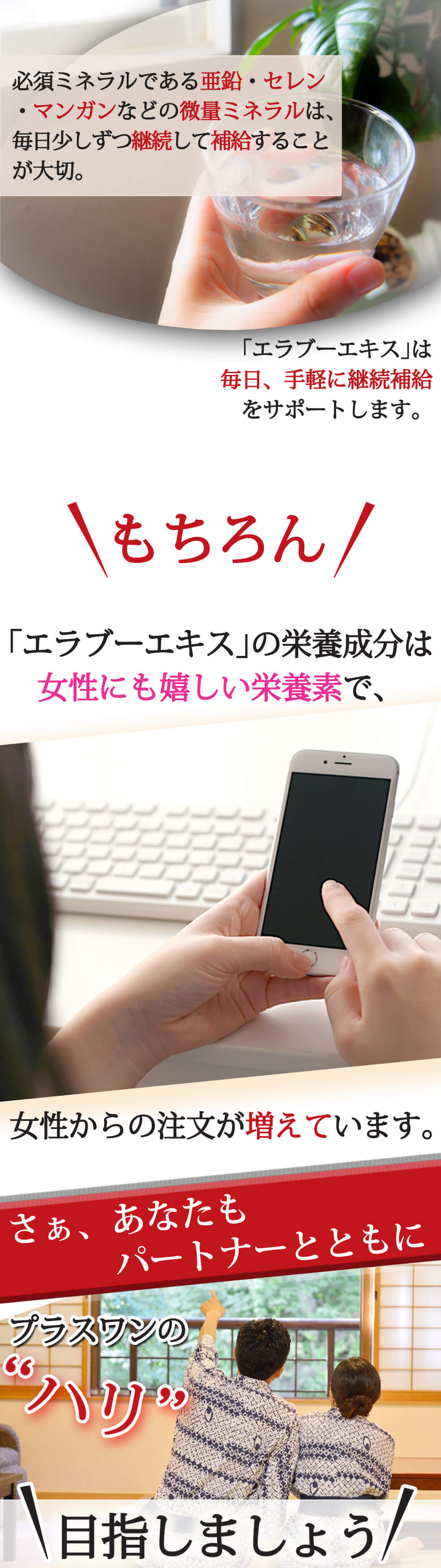 必須ミネラルである亜鉛・セレン・マンガンなどの微量ミネラルは、毎日少しずつ継続して補給することが大切。「エラブーエキス」は毎日、手軽に継続補給をサポートします。 もちろん!「エラブーエキス」の栄養成分は女性にも嬉しい栄養素で、女性からの注文が増えています。さぁ、あなたもパートナーと一緒に、プラスワンの“ハリ”を目指しましょう!